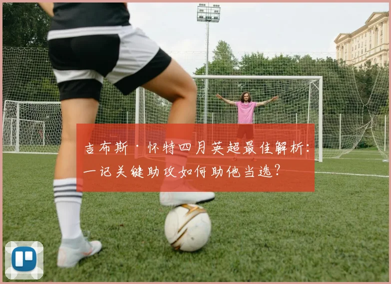 吉布斯·怀特四月英超最佳解析:一记关键助攻如何助他当选?