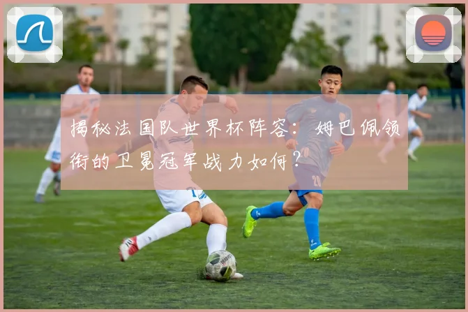 揭秘法国队世界杯阵容:姆巴佩领衔的卫冕冠军战力如何?