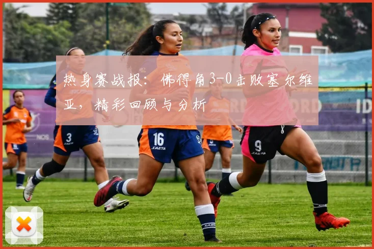 热身赛战报：佛得角3-0击败塞尔维亚，精彩回顾与分析