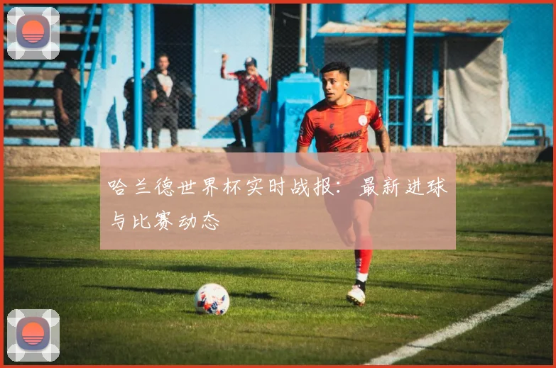 哈兰德世界杯实时战报:最新进球与比赛动态