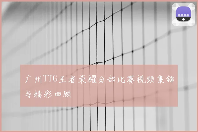 广州TTG王者荣耀分部比赛视频集锦与精彩回顾