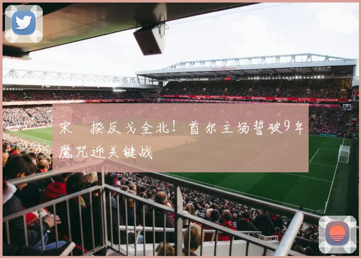 宋旻揆反戈全北!首尔主场誓破9年魔咒迎关键战