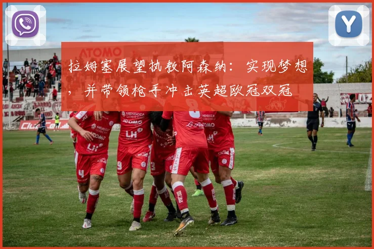 拉姆塞展望执教阿森纳:实现梦想,并带领枪手冲击英超欧冠双冠