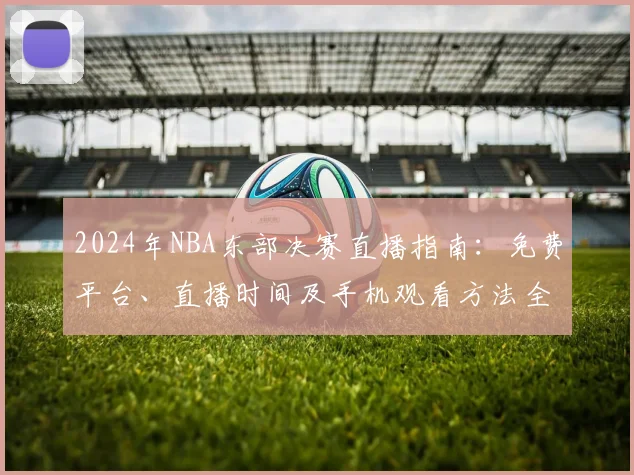 2024年NBA东部决赛直播指南:免费平台、直播时间及手机观看方法全解析