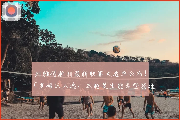 利雅得胜利最新联赛大名单公布!C罗确认入选,本轮复出能否登场迎战对手?