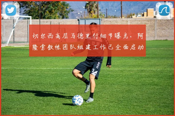 切尔西高层马德里行细节曝光,阿隆索教练团队组建工作已全面启动