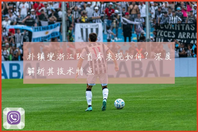 朴镇燮浙江队首秀表现如何?深度解析其技术特点