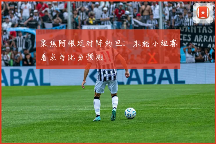 聚焦阿根廷对阵约旦:末轮小组赛看点与比分预测