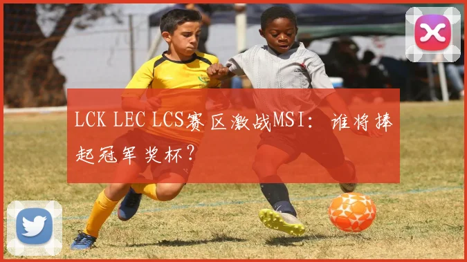 LCK LEC LCS赛区激战MSI：谁将捧起冠军奖杯？