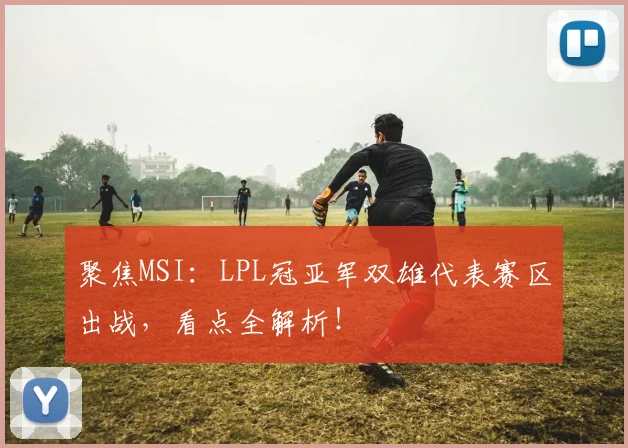 聚焦MSI:LPL冠亚军双雄代表赛区出战,看点全解析!