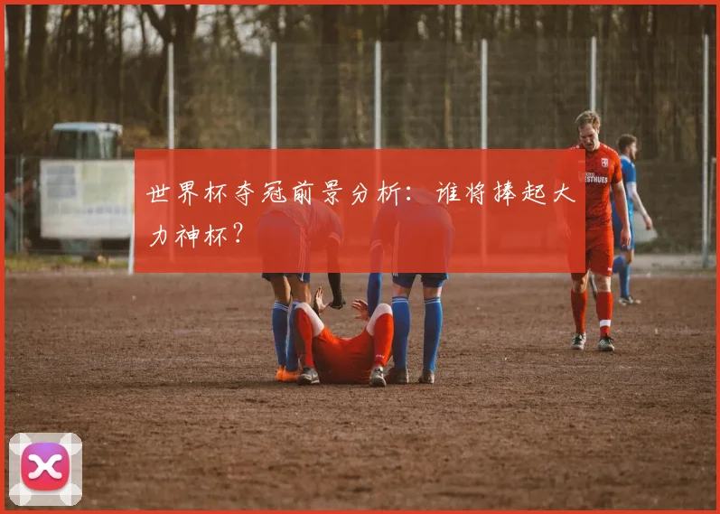 世界杯夺冠前景分析：谁将捧起大力神杯？
