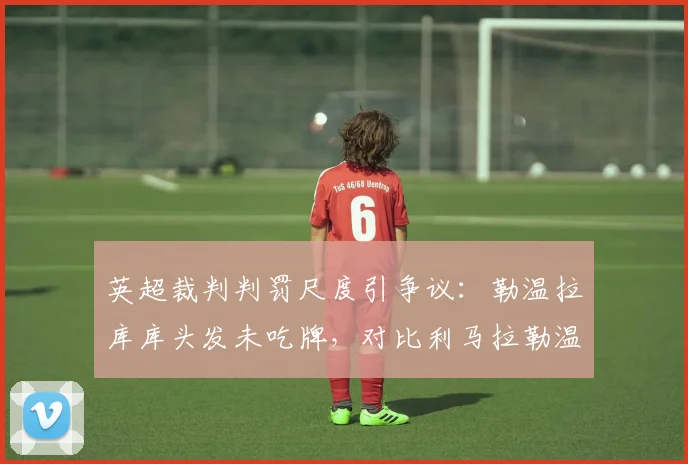 英超裁判判罚尺度引争议：勒温拉库库头发未吃牌，对比利马拉勒温被直红罚下事件全解析