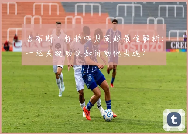 吉布斯·怀特四月英超最佳解析：一记关键助攻如何助他当选？