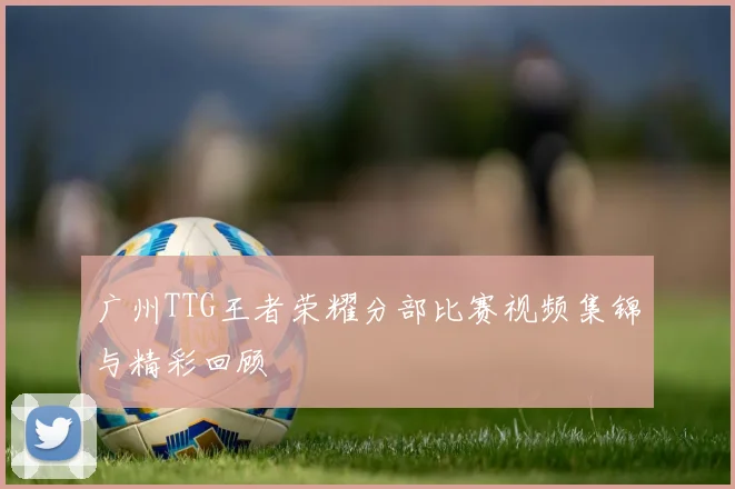 广州TTG王者荣耀分部比赛视频集锦与精彩回顾